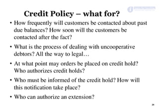 24	
Credit Policy – what for?
•  How frequently will customers be contacted about past
due balances? How soon will the customers be
contacted after the fact?
•  What is the process of dealing with uncooperative
debtors? All the way to legal…
•  At what point may orders be placed on credit hold?
Who authorizes credit holds?
•  Who must be informed of the credit hold? How will
this notiﬁcation take place?
•  Who can authorize an extension?
 