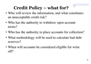 25	
Credit Policy – what for?
•  Who will review the information, and what constitutes
an unacceptable credit risk?
•  Who has the authority to withdraw open account
terms?
•  Who has the authority to place accounts for collection?
•  What methodology will be used to calculate bad debt
reserves?
•  When will accounts be considered eligible for write
off?
 