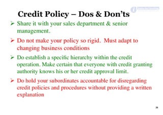 26	
Credit Policy – Dos & Don’ts
Ø  Share it with your sales department & senior
management.
Ø  Do not make your policy so rigid. Must adapt to
changing business conditions
Ø  Do establish a speciﬁc hierarchy within the credit
operation. Make certain that everyone with credit granting
authority knows his or her credit approval limit.
Ø  Do hold your subordinates accountable for disregarding
credit policies and procedures without providing a written
explanation
 