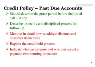 28	
Credit Policy – Past Due Accounts
Ø  Should describe the grace period before the initial
call – if any…
Ø  Describe a speciﬁc and disciplined process for
follow-up
Ø  Mention in detail how to address disputes and
customer deductions
Ø  Explain the credit hold process
Ø  Indicate who can propose and who can accept a
payment restructuring procedure
 
