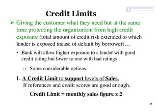 29	
Credit Limits
Ø  Giving the customer what they need but at the same
time protecting the organization from high credit
exposure (total amount of credit risk extended to which
lender is exposed incase of default by borrower)…
•  Bank will allow higher exposure to a lender with good
credit rating but lower to one with bad ratings
o  Some considerable options;
1.  A Credit Limit to support levels of Sales.
If references and credit scores are good enough,
Credit Limit = monthly sales ﬁgure x 2
 