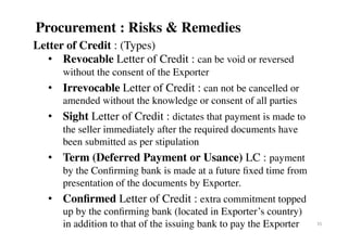Letter of Credit : (Types)
•  Revocable Letter of Credit : can be void or reversed
without the consent of the Exporter
•  Irrevocable Letter of Credit : can not be cancelled or
amended without the knowledge or consent of all parties
•  Sight Letter of Credit : dictates that payment is made to
the seller immediately after the required documents have
been submitted as per stipulation
•  Term (Deferred Payment or Usance) LC : payment
by the Conﬁrming bank is made at a future ﬁxed time from
presentation of the documents by Exporter.
•  Conﬁrmed Letter of Credit : extra commitment topped
up by the conﬁrming bank (located in Exporter’s country)
in addition to that of the issuing bank to pay the Exporter 35	
Procurement : Risks & Remedies
 