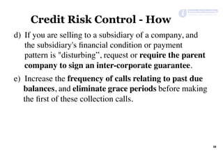 39	
Credit Risk Control - How
	
d)  If you are selling to a subsidiary of a company, and
the subsidiary's ﬁnancial condition or payment
pattern is "disturbing”, request or require the parent
company to sign an inter-corporate guarantee.
e)  Increase the frequency of calls relating to past due
balances, and eliminate grace periods before making
the ﬁrst of these collection calls.
 