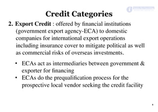 Credit Categories
2.  Export Credit : offered by ﬁnancial institutions
(government export agency-ECA) to domestic
companies for international export operations
including insurance cover to mitigate political as well
as commercial risks of overseas investments.
•  ECAs act as intermediaries between government &
exporter for ﬁnancing
•  ECAs do the prequaliﬁcation process for the
prospective local vendor seeking the credit facility
4	
 