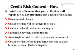 40	
Credit Risk Control - How
f)  Insist/require/demand that your collection staff
report to you any problems they encounter including:
" Disconnected phones
" Customers that will not accept their calls
" Customers that do not return messages
" Unrealistic payment commitments
" An outright refusal to make a payment commitment
" Customers that refuse to pay large past due balance
because of small Dirham disputes.
 