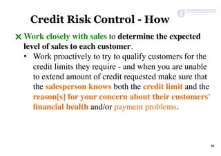 42	
Credit Risk Control - How
" Work closely with sales to determine the expected
level of sales to each customer.
•  Work proactively to try to qualify customers for the
credit limits they require - and when you are unable
to extend amount of credit requested make sure that
the salesperson knows both the credit limit and the
reason[s] for your concern about their customers'
ﬁnancial health and/or payment problems.
 