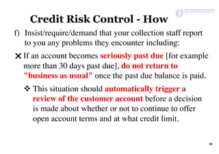 43	
Credit Risk Control - How
f)  Insist/require/demand that your collection staff report
to you any problems they encounter including:
" If an account becomes seriously past due [for example
more than 30 days past due], do not return to
"business as usual" once the past due balance is paid.
v This situation should automatically trigger a
review of the customer account before a decision
is made about whether or not to continue to offer
open account terms and at what credit limit.
 