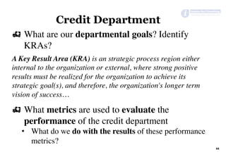 # What are our departmental goals? Identify
KRAs?
A Key Result Area (KRA) is an strategic process region either
internal to the organization or external, where strong positive
results must be realized for the organization to achieve its
strategic goal(s), and therefore, the organization's longer term
vision of success…
# What metrics are used to evaluate the
performance of the credit department
•  What do we do with the results of these performance
metrics?
44	
Credit Department
 