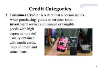 Credit Categories
3.  Consumer Credit : is a debt that a person incurs
when purchasing goods or services (non –
investment services consumed or tangible
goods with high
depreciation rate)
usually obtained
with credit cards,
lines of credit and
some loans.
5	
 