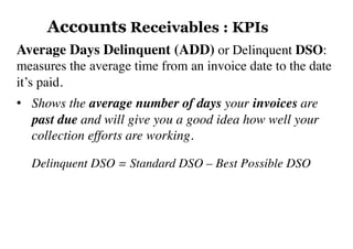 Average Days Delinquent (ADD) or Delinquent DSO:
measures the average time from an invoice date to the date
it’s paid.
•  Shows the average number of days your invoices are
past due and will give you a good idea how well your
collection efforts are working.
Delinquent DSO = Standard DSO – Best Possible DSO
Accounts Receivables : KPIs
 