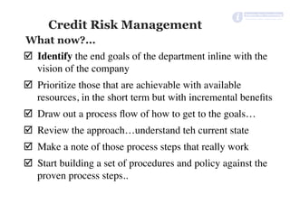Credit Risk Management
þ  Identify the end goals of the department inline with the
vision of the company
þ  Prioritize those that are achievable with available
resources, in the short term but with incremental beneﬁts
þ  Draw out a process ﬂow of how to get to the goals…
þ  Review the approach…understand teh current state
þ  Make a note of those process steps that really work
þ  Start building a set of procedures and policy against the
proven process steps..
What now?...
 