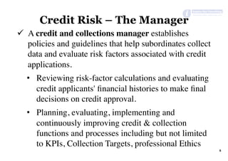 Credit Risk – The Manager
6	
ü  A credit and collections manager establishes
policies and guidelines that help subordinates collect
data and evaluate risk factors associated with credit
applications.
•  Reviewing risk-factor calculations and evaluating
credit applicants' ﬁnancial histories to make ﬁnal
decisions on credit approval.
•  Planning, evaluating, implementing and
continuously improving credit & collection
functions and processes including but not limited
to KPIs, Collection Targets, professional Ethics
 