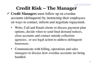 Credit Risk – The Manager
7	
ü  Credit Managers must follow up on overdue
accounts (delinquent) by instructing their employees
on ways to contact, inform and negotiate repayment.
•  Write, Call and Email clients to discuss payment plan
options, decide when to send ﬁnal demand notices,
close accounts and contact outside collection
agencies, or use legal action to address delinquent
borrowers.
•  Communicate with billing, operations and sales
managers to discuss how overdue accounts are being
handled.
 