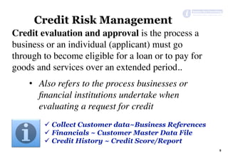 Credit evaluation and approval is the process a
business or an individual (applicant) must go
through to become eligible for a loan or to pay for
goods and services over an extended period..
•  Also refers to the process businesses or
ﬁnancial institutions undertake when
evaluating a request for credit
Credit Risk Management
9	
ü  Collect Customer data~Business References
ü  Financials ~ Customer Master Data File
ü  Credit History ~ Credit Score/Report
 