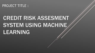CREDIT RISK ASSESMENT
SYSTEM USING MACHINE
LEARNING
PROJECT TITLE :
 