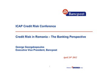 ICAP Credit Risk Conference


Credit Risk in Romania – The Banking Perspective


George Georgakopoulos
Executive Vice President, Bancpost

                                     April 24th 2012


                           1
 