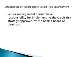  Senior management should have
responsibility for implementing the credit risk
strategy approved by the bank’s board of
directors.
12
 