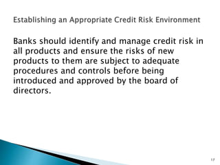 Banks should identify and manage credit risk in
all products and ensure the risks of new
products to them are subject to adequate
procedures and controls before being
introduced and approved by the board of
directors.
17
 