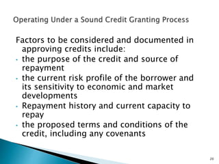 Factors to be considered and documented in
approving credits include:
• the purpose of the credit and source of
repayment
• the current risk profile of the borrower and
its sensitivity to economic and market
developments
• Repayment history and current capacity to
repay
• the proposed terms and conditions of the
credit, including any covenants
20
 