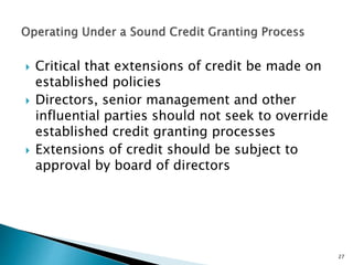  Critical that extensions of credit be made on
established policies
 Directors, senior management and other
influential parties should not seek to override
established credit granting processes
 Extensions of credit should be subject to
approval by board of directors
27
 