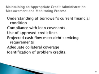 Understanding of borrower’s current financial
condition
Compliance with loan covenants
Use of approved credit lines
Projected cash flow meet debt servicing
requirements
Adequate collateral coverage
Identification of problem credits
33
 