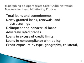 Total loans and commitments
Newly granted loans, renewals, and
restructurings
Delinquent and nonaccrual loans
Adversely rated credits
Loans in excess of credit limits
Loans in noncompliance with policy
Credit exposure by type, geography, collateral,
39
 