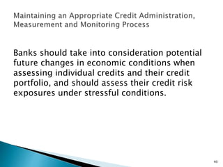 Banks should take into consideration potential
future changes in economic conditions when
assessing individual credits and their credit
portfolio, and should assess their credit risk
exposures under stressful conditions.
40
 