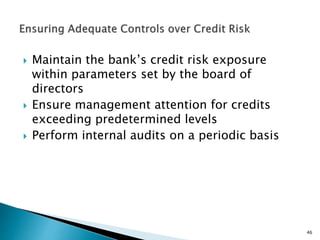  Maintain the bank’s credit risk exposure
within parameters set by the board of
directors
 Ensure management attention for credits
exceeding predetermined levels
 Perform internal audits on a periodic basis
46
 