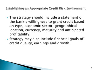  The strategy should include a statement of
the bank’s willingness to grant credit based
on type, economic sector, geographical
location, currency, maturity and anticipated
profitability.
 Strategy may also include financial goals of
credit quality, earnings and growth.
8
 