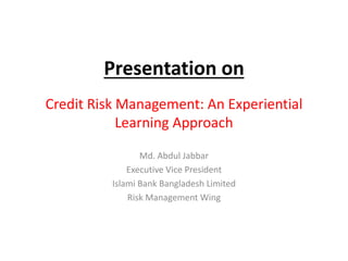 Presentation on
Credit Risk Management: An Experiential
Learning Approach
Md. Abdul Jabbar
Executive Vice President
Islami Bank Bangladesh Limited
Risk Management Wing
 