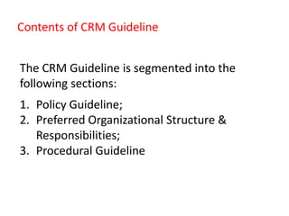 Contents of CRM Guideline
The CRM Guideline is segmented into the
following sections:
1. Policy Guideline;
2. Preferred Organizational Structure &
Responsibilities;
3. Procedural Guideline
 