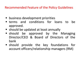 Recommended Feature of the Policy Guidelines
 business development priorities
 terms and conditions for loans to be
approved.
 should be updated at least annually
 should be approved by the Managing
Director/CEO & Board of Directors of the
bank
 should provide the key foundations for
account officers/relationship managers (RM)
 