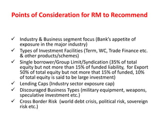 Points of Consideration for RM to Recommend
 Industry & Business segment focus (Bank’s appetite of
exposure in the major industry)
 Types of Investment Facilities (Term, WC, Trade Finance etc.
& other products/schemes)
 Single borrower/Group Limit/Syndication (35% of total
equity but not more than 15% of funded liability, for Export
50% of total equity but not more that 15% of funded, 10%
of total equity is said to be large investment)
 Lending Caps (Industry sector exposure cap)
 Discouraged Business Types (military equipment, weapons,
speculative investment etc.)
 Cross Border Risk (world debt crisis, political risk, sovereign
risk etc.)
 