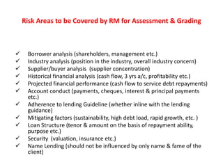 Risk Areas to be Covered by RM for Assessment & Grading
 Borrower analysis (shareholders, management etc.)
 Industry analysis (position in the industry, overall industry concern)
 Supplier/buyer analysis (supplier concentration)
 Historical financial analysis (cash flow, 3 yrs a/c, profitability etc.)
 Projected financial performance (cash flow to service debt repayments)
 Account conduct (payments, cheques, interest & principal payments
etc.)
 Adherence to lending Guideline (whether inline with the lending
guidance)
 Mitigating factors (sustainability, high debt load, rapid growth, etc. )
 Loan Structure (tenor & amount on the basis of repayment ability,
purpose etc.)
 Security (valuation, insurance etc.)
 Name Lending (should not be influenced by only name & fame of the
client)
 
