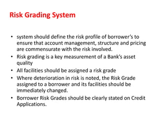 Risk Grading System
• system should define the risk profile of borrower’s to
ensure that account management, structure and pricing
are commensurate with the risk involved.
• Risk grading is a key measurement of a Bank’s asset
quality
• All facilities should be assigned a risk grade
• Where deterioration in risk is noted, the Risk Grade
assigned to a borrower and its facilities should be
immediately changed.
• Borrower Risk Grades should be clearly stated on Credit
Applications.
 