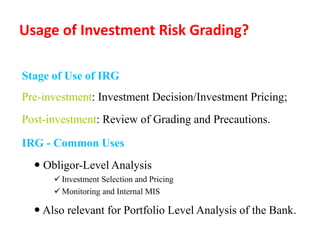 Usage of Investment Risk Grading?
Stage of Use of IRG
Pre-investment: Investment Decision/Investment Pricing;
Post-investment: Review of Grading and Precautions.
IRG - Common Uses
 Obligor-Level Analysis
 Investment Selection and Pricing
 Monitoring and Internal MIS
 Also relevant for Portfolio Level Analysis of the Bank.
 