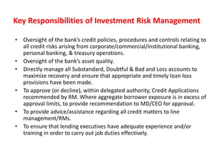 Key Responsibilities of Investment Risk Management
• Oversight of the bank’s credit policies, procedures and controls relating to
all credit risks arising from corporate/commercial/institutional banking,
personal banking, & treasury operations.
• Oversight of the bank’s asset quality.
• Directly manage all Substandard, Doubtful & Bad and Loss accounts to
maximize recovery and ensure that appropriate and timely loan loss
provisions have been made.
• To approve (or decline), within delegated authority, Credit Applications
recommended by RM. Where aggregate borrower exposure is in excess of
approval limits, to provide recommendation to MD/CEO for approval.
• To provide advice/assistance regarding all credit matters to line
management/RMs.
• To ensure that lending executives have adequate experience and/or
training in order to carry out job duties effectively.
 