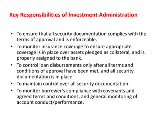 Key Responsibilities of Investment Administration
• To ensure that all security documentation complies with the
terms of approval and is enforceable.
• To monitor insurance coverage to ensure appropriate
coverage is in place over assets pledged as collateral, and is
properly assigned to the bank.
• To control loan disbursements only after all terms and
conditions of approval have been met, and all security
documentation is in place.
• To maintain control over all security documentation.
• To monitor borrower’s compliance with covenants and
agreed terms and conditions, and general monitoring of
account conduct/performance.
 