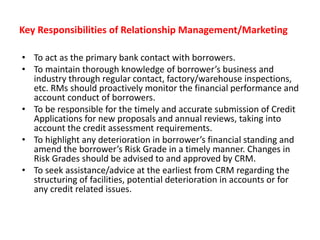 Key Responsibilities of Relationship Management/Marketing
• To act as the primary bank contact with borrowers.
• To maintain thorough knowledge of borrower’s business and
industry through regular contact, factory/warehouse inspections,
etc. RMs should proactively monitor the financial performance and
account conduct of borrowers.
• To be responsible for the timely and accurate submission of Credit
Applications for new proposals and annual reviews, taking into
account the credit assessment requirements.
• To highlight any deterioration in borrower’s financial standing and
amend the borrower’s Risk Grade in a timely manner. Changes in
Risk Grades should be advised to and approved by CRM.
• To seek assistance/advice at the earliest from CRM regarding the
structuring of facilities, potential deterioration in accounts or for
any credit related issues.
 