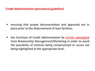 Credit Administration (procedural guideline)
 ensuring that proper documentation and approvals are in
place prior to the disbursement of loan facilities.
 the functions of Credit Administration be strictly segregated
from Relationship Management/Marketing in order to avoid
the possibility of controls being compromised or issues not
being highlighted at the appropriate level.
 