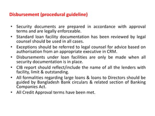 Disbursement (procedural guideline)
• Security documents are prepared in accordance with approval
terms and are legally enforceable.
• Standard loan facility documentation has been reviewed by legal
counsel should be used in all cases.
• Exceptions should be referred to legal counsel for advice based on
authorisation from an appropriate executive in CRM.
• Disbursements under loan facilities are only be made when all
security documentation is in place.
• CIB report should reflect/include the name of all the lenders with
facility, limit & outstanding.
• All formalities regarding large loans & loans to Directors should be
guided by Bangladesh Bank circulars & related section of Banking
Companies Act.
• All Credit Approval terms have been met.
 