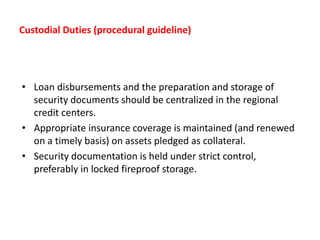 Custodial Duties (procedural guideline)
• Loan disbursements and the preparation and storage of
security documents should be centralized in the regional
credit centers.
• Appropriate insurance coverage is maintained (and renewed
on a timely basis) on assets pledged as collateral.
• Security documentation is held under strict control,
preferably in locked fireproof storage.
 
