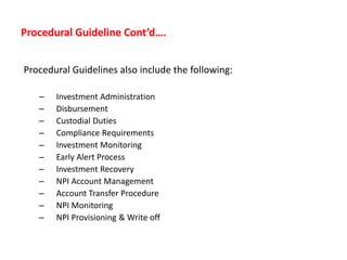 Procedural Guideline Cont’d….
Procedural Guidelines also include the following:
– Investment Administration
– Disbursement
– Custodial Duties
– Compliance Requirements
– Investment Monitoring
– Early Alert Process
– Investment Recovery
– NPI Account Management
– Account Transfer Procedure
– NPI Monitoring
– NPI Provisioning & Write off
 
