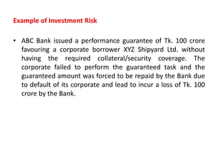 Example of Investment Risk
• ABC Bank issued a performance guarantee of Tk. 100 crore
favouring a corporate borrower XYZ Shipyard Ltd. without
having the required collateral/security coverage. The
corporate failed to perform the guaranteed task and the
guaranteed amount was forced to be repaid by the Bank due
to default of its corporate and lead to incur a loss of Tk. 100
crore by the Bank.
 