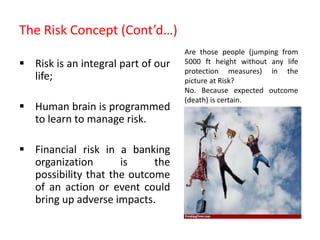 The Risk Concept (Cont’d…)
 Risk is an integral part of our
life;
 Human brain is programmed
to learn to manage risk.
 Financial risk in a banking
organization is the
possibility that the outcome
of an action or event could
bring up adverse impacts.
Are those people (jumping from
5000 ft height without any life
protection measures) in the
picture at Risk?
No. Because expected outcome
(death) is certain.
 