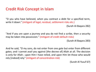 Credit Risk Concept in Islam
“O you who have believed, when you contract a debt for a specified term,
write it down.” (mitigant of legal, residual, settlement risks etc.)
(Surah Al-Baqara 282)
"And if you are upon a journey and you do not find a scribe, then a security
may be taken into possession." (mitigant of credit default risks)
(Surah Al Baqara 283)
And he said, "O my sons, do not enter from one gate but enter from different
gates; and I cannot avail you against [the decree of] Allah at all. The decision
is only for Allah ; upon Him I have relied, and upon Him let those who would
rely [indeed] rely.“ (mitigant of concentration risk)
(Surah Al Yusuf 67)
 