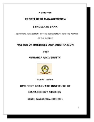 A STUDY ON


        CREDIT RISK MANAGEMENTAT


               SYNDICATE BANK

IN PARTIAL FULFILLMENT OF THE REQUIREMENT FOR THE AWARD

                   OF THE DEGREE


MASTER OF BUSINESS ADMINISTRATION

                        FROM


           OSMANIA UNIVERSITY




                   SUBMITTED BY


   DVR POST GRADUATE INSTITUTE OF

           MANAGEMENT STUDIES

          KANDI, SANGAREDDY. 2009-2011



                                                          1
 