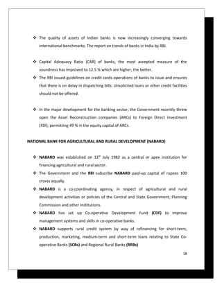  The quality of assets of Indian banks is now increasingly converging towards
     international benchmarks. The report on trends of banks in India by RBI.


   Capital Adequacy Ratio (CAR) of banks, the most accepted measure of the
     soundness has improved to 12.5 % which are higher, the better.
   The RBI issued guidelines on credit cards operations of banks to issue and ensures
     that there is on delay in dispatching bills. Unsolicited loans or other credit facilities
     should not be offered.


   In the major development for the banking sector, the Government recently threw
     open the Asset Reconstruction companies (ARCs) to Foreign Direct Investment
     (FDI), permitting 49 % in the equity capital of ARCs.


NATIONAL BANK FOR AGRICULTURAL AND RURAL DEVELOPMENT (NABARD)


   NABARD was established on 12th July 1982 as a central or apex institution for
     financing agricultural and rural sector.
   The Government and the RBI subscribe NABARD paid-up capital of rupees 100
     crores equally.
   NABARD is a co-coordinating agency, in respect of agricultural and rural
     development activities or policies of the Central and State Government, Planning
     Commission and other Institutions.
   NABARD has set up Co-operative Development Fund (CDF) to improve
     management systems and skills in co-operative banks.
   NABARD supports rural credit system by way of refinancing for short-term,
     production, marketing, medium-term and short-term loans relating to State Co-
     operative Banks (SCBs) and Regional Rural Banks (RRBs)

                                                                                           18
 