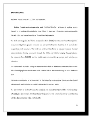 BANK PROFILE:


ANDHRA PRADESH STATE CO-OPERATIVE BANK



     Andhra Pradesh state co-operative bank (SYNDICATE) offers all types of banking service

through its 26 banking offices including Head Office, 22 Branches, 2 Extension counters situated in

the twin cities and having branches at Tirupathi and Vijayawada.


The Bank actively guides the District Co-operative Bank (DCCBs) to withstand the stiff competition

encountered by them; greater emphasis was laid on the financial discipline at all levels in the

cooperative credit structure. The Bank has continued its efforts to provide increased financial

assistance to the farming community through the DCCBs and PACs by bridging the gap between

the assistance from NABARD and the credit requirements at the grass root level with its own

resources.


The Government of Andhra basing on the recommendations of the Expert Committee restructured

the PACs bringing down their number from 4464 to 2746 in the State ensuring on PACs at Mandal

level.


Elections are conducted to all three-tiers of the PACs after restructuring. Democratically elected

managements are in position at the PACs, DCCBs and SYNDICATE levels.


The Government of Andhra Pradesh has accepted and decided to implement the revival package

offered by the Government of India and accordingly entered into a memorandum of understanding

with the Government of India and NABARD.



                                                                                                20
 