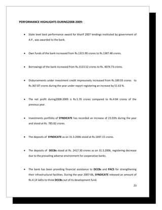PERFORMANCE HIGHLIGHTS DURING2008-2009:


  •   State level best performance award for kharif 2007 lendings instituted by government of
      A.P., was awarded to the bank.



  •   Own funds of the bank increased from Rs.1315.90 crores to Rs.1387.48 crores.



  •   Borrowings of the bank increased from Rs.3123.52 crores to Rs. 4074.73 crores.



  •   Disbursements under investment credit impressively increased from Rs.189.93 crores to
      Rs.367.87 crores during the year under report registering an increase by 51.63 %.



  •   The net profit during2008-2009 is Rs.5.70 crores compared to Rs.4.84 crores of the
      previous year.



  •   Investments portfolio of SYNDICATE has recorded an increase of 23.03% during the year
      and stood at Rs. 785.82 crores.



  •   The deposits of SYNDICATE as on 31.3.2006 stood at Rs.1697.15 crores.



  •   The deposits of DCCBs stood at Rs. 2417.30 crores as on 31.3.2006, registering decrease
      due to the prevailing adverse environment for cooperative banks.



  •   The bank has been providing financial assistance to DCCBs and PACS for strengthening
      their infrastructural facilities. During the year 2007-06, SYNDICATE released an amount of
      Rs.4.14 lakhs to three DCCBs out of its development fund.
                                                                                             23
 